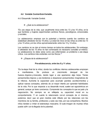 4.4 Variable Central-Sub-Variable. 
4.4.1Desarrollo Variable Central. 
 ¿Qué es la adolescencia? 
“Es una etapa de la vida, que usualmente inicia entre los 13 y los 15 años, en la 
que hombres y mujeres experimentan cambios físicos, psicológicos, emocionales 
y sociales. 
La adolescencia empieza con la pubertad y termina cuando los cambios se 
estabilizan alrededor de los 19 años. La edad de inicio en las niñas es entre los 13 
y los 15 años y en los niños aproximadamente entre los 13 y 14 años. 
Los cambios no se dan al mismo tiempo en todos los adolescentes. Sin embargo, 
si alrededor de los 15 años no han comenzado es necesario consultar un médico. 
La adolescencia no debe verse como una enfermedad, un problema o una etapa 
crítica. Los cambios más evidentes son los físicos.”² 
 ¿Etapas de la adolescencia? 
Pre-adolescencia, entre los 8 y 11 años. 
“Es la etapa final de la niñez, donde los conflictos internos adolescentes empiezan 
a manifestarse. Se produce un crecimiento desigual de los 
huesos, órganos y músculos, dando lugar a una apariencia algo torpe. Tienes 
pensamientos lógicos y una tendencia a despreciar pensamientos imaginativos de 
la infancia. Aumenta la capacidad para acumular grandes acontecimientos y 
aplicar nuevos conceptos, además de un mayor interés por aprender habilidades 
de la vida. Por lo que respecta a su desarrollo moral, suelen ser egocéntricos en 
general, aunque ya tiene conciencia. Comprende los conceptos lo que es justo y la 
negociación. No siempre se ve reflejada su capacidad moral en su 
comportamiento. Y en cuanto lo relacionado con el concepto de sí mismos, 
podemos decir que en gran medida está influido por las relaciones con los 
miembros de su familia, profesores y cada vez más, por sus compañeros. Muchos 
niños tienden a imitar el estereotipo masculino. El auto-imagen de muchas niñas 
puede sufrir con la llegada de la pubertad. 
 