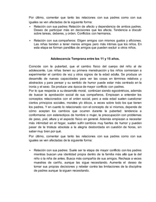 Por último, comentar que tanto las relaciones con sus padres como con sus 
iguales se ven afectadas de la siguiente forma: 
 Relación con sus padres: Relación de afecto y dependencia de ambos padres. 
Deseo de participar más en decisiones que les afecta. Tendencia a discutir 
sobre tareas, deberes, y orden. Conflictos con hermanos. 
 Relación con sus compañeros: Eligen amigos con mismos gustos y aficiones. 
Las niñas tienden a tener menos amigas pero más íntimas que los niños. En 
esta etapa se forman pandillas de amigos que pueden excluir a otros niños. 
Adolescencia Temprana entre los 11 y 15 años. 
Coincide con la pubertad, que el cambio físico del cuerpo del niño al de 
adolescente. Las niñas tienen su primera menstruación y los niños comienzan a 
experimentar el cambio de voz y otros signos de la edad adulta. Se produce un 
desarrollo de nuevas capacidades para ver las cosas en términos relativos y 
abstractos y para pensar y su sentido de humor puede estar más centrado en la 
ironía y el sexo. Se produce una época de mayor conflicto con padres. 
Por lo que respecta a su desarrollo moral, continúan siendo egocéntricos, además 
de buscar la aprobación social de sus compañeros. Empiezan a entender los 
conceptos relacionados con el orden social, pero a esta edad suelen cuestionar 
ciertos principios sociales, morales y/o éticos, a veces sobre todo los que tienen 
los padres. Y en cuanto lo relacionado con el concepto de sí mismos, depende de 
cómo aceptan los cambios que ocurren durante la pubertad: tendencia a 
conformarse con estereotipos de hombre o mujer, la preocupación con problemas 
de peso, piel, altura y el aspecto físico en general. Además empiezan a necesitar 
más intimidad en el hogar, suelen sufrir cambios muy fuertes de humor y pueden 
pasar de la tristeza absoluta a la alegría desbordada en cuestión de horas, sin 
saber muy bien por qué. 
Por último, comentar que tanto las relaciones con sus padres como con sus 
iguales se ven afectadas de la siguiente forma: 
 Relación con sus padres: Suele ser la etapa de mayor conflicto con los padres 
mientras buscan una identidad propia dentro de la familia más allá que la del 
niño o la niña de antes. Busca más compañía de sus amigos. Rechaza a veces 
muestras de cariño, aunque las sigue necesitando. Aumenta el deseo de 
tomar sus propias decisiones y rebelar contra las limitaciones de la disciplina 
de padres aunque la siguen necesitando. 
 