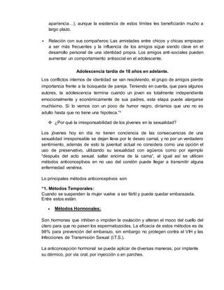apariencia…), aunque la existencia de estos límites les beneficiarán mucho a 
largo plazo. 
 Relación con sus compañeros: Las amistades entre chicos y chicas empiezan 
a ser más frecuentes y la influencia de los amigos sigue siendo clave en el 
desarrollo personal de una identidad propia. Los amigos anti -sociales pueden 
aumentar un comportamiento antisocial en el adolescente. 
Adolescencia tardía de 18 años en adelante. 
Los conflictos internos de identidad se van resolviendo, el grupo de amigos pierde 
importancia frente a la búsqueda de pareja. Teniendo en cuenta, que para algunos 
autores, la adolescencia termina cuando un joven es totalmente independiente 
emocionalmente y económicamente de sus padres, esta etapa puede alargarse 
muchísimo. Si lo vemos con un poco de humor negro, diríamos que uno no es 
adulto hasta que no tiene una hipoteca.”³ 
 ¿Por qué la irresponsabilidad de los jóvenes en la sexualidad? 
Los jóvenes hoy en día no tienen conciencia de las consecuencias de una 
sexualidad irresponsable se dejan lleva por le deseo carnal, y no por un verdadero 
sentimiento, además de esto la juventud actual no considera como una opción el 
uso de preservativo, utilizando su sexualidad con agüeros como por ejemplo 
“después del acto sexual, saltar encima de la cama”, al igual así se utilicen 
métodos anticonceptivos en no uso del condón puede llegar a transmitir alguna 
enfermedad venérea. 
Lo principales métodos anticonceptivos son: 
“1. Métodos Temporales: 
Cuando se suspenden la mujer vuelve a ser fértil y puede quedar embarazada. 
Entre estos están: 
 Métodos Hormonales: 
Son hormonas que inhiben o impiden la ovulación y alteran el moco del cuello del 
útero para que no pasen los espermatozoides. La eficacia de estos métodos es de 
98% para prevención del embarazo, sin embargo no protegen contra el VIH y las 
Infecciones de Transmisión Sexual (I.T.S.). 
La anticoncepción hormonal se puede aplicar de diversas maneras, por implante 
su dérmico, por vía oral, por inyección o en parches. 
 