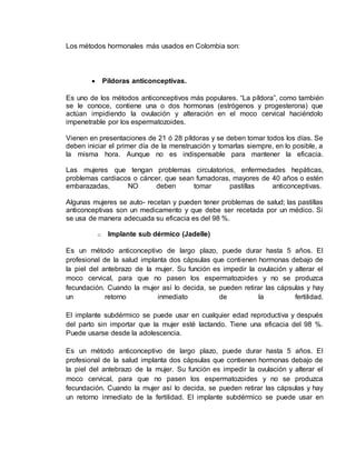 Los métodos hormonales más usados en Colombia son: 
 Píldoras anticonceptivas. 
Es uno de los métodos anticonceptivos más populares. “La píldora”, como también 
se le conoce, contiene una o dos hormonas (estrógenos y progesterona) que 
actúan impidiendo la ovulación y alteración en el moco cervical haciéndolo 
impenetrable por los espermatozoides. 
Vienen en presentaciones de 21 ó 28 píldoras y se deben tomar todos los días. Se 
deben iniciar el primer día de la menstruación y tomarlas siempre, en lo posible, a 
la misma hora. Aunque no es indispensable para mantener la eficacia. 
Las mujeres que tengan problemas circulatorios, enfermedades hepáticas, 
problemas cardiacos o cáncer, que sean fumadoras, mayores de 40 años o estén 
embarazadas, NO deben tomar pastillas anticonceptivas. 
Algunas mujeres se auto- recetan y pueden tener problemas de salud; las pastillas 
anticonceptivas son un medicamento y que debe ser recetada por un médico. Si 
se usa de manera adecuada su eficacia es del 98 %. 
o Implante sub dérmico (Jadelle) 
Es un método anticonceptivo de largo plazo, puede durar hasta 5 años. El 
profesional de la salud implanta dos cápsulas que contienen hormonas debajo de 
la piel del antebrazo de la mujer. Su función es impedir la ovulación y alterar el 
moco cervical, para que no pasen los espermatozoides y no se produzca 
fecundación. Cuando la mujer así lo decida, se pueden retirar las cápsulas y hay 
un retorno inmediato de la fertilidad. 
El implante subdérmico se puede usar en cualquier edad reproductiva y después 
del parto sin importar que la mujer esté lactando. Tiene una eficacia del 98 %. 
Puede usarse desde la adolescencia. 
Es un método anticonceptivo de largo plazo, puede durar hasta 5 años. El 
profesional de la salud implanta dos cápsulas que contienen hormonas debajo de 
la piel del antebrazo de la mujer. Su función es impedir la ovulación y alterar el 
moco cervical, para que no pasen los espermatozoides y no se produzca 
fecundación. Cuando la mujer así lo decida, se pueden retirar las cápsulas y hay 
un retorno inmediato de la fertilidad. El implante subdérmico se puede usar en 
 