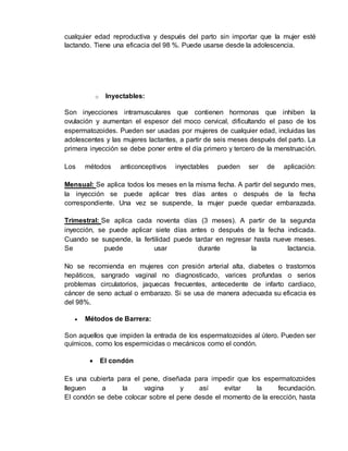 cualquier edad reproductiva y después del parto sin importar que la mujer esté 
lactando. Tiene una eficacia del 98 %. Puede usarse desde la adolescencia. 
o Inyectables: 
Son inyecciones intramusculares que contienen hormonas que inhiben la 
ovulación y aumentan el espesor del moco cervical, dificultando el paso de los 
espermatozoides. Pueden ser usadas por mujeres de cualquier edad, incluidas las 
adolescentes y las mujeres lactantes, a partir de seis meses después del parto. La 
primera inyección se debe poner entre el día primero y tercero de la menstruación. 
Los métodos anticonceptivos inyectables pueden ser de aplicación: 
Mensual: Se aplica todos los meses en la misma fecha. A partir del segundo mes, 
la inyección se puede aplicar tres días antes o después de la fecha 
correspondiente. Una vez se suspende, la mujer puede quedar embarazada. 
Trimestral: Se aplica cada noventa días (3 meses). A partir de la segunda 
inyección, se puede aplicar siete días antes o después de la fecha indicada. 
Cuando se suspende, la fertilidad puede tardar en regresar hasta nueve meses. 
Se puede usar durante la lactancia. 
No se recomienda en mujeres con presión arterial alta, diabetes o trastornos 
hepáticos, sangrado vaginal no diagnosticado, varices profundas o serios 
problemas circulatorios, jaquecas frecuentes, antecedente de infarto cardiaco, 
cáncer de seno actual o embarazo. Si se usa de manera adecuada su eficacia es 
del 98%. 
 Métodos de Barrera: 
Son aquellos que impiden la entrada de los espermatozoides al útero. Pueden ser 
químicos, como los espermicidas o mecánicos como el condón. 
 El condón 
Es una cubierta para el pene, diseñada para impedir que los espermatozoides 
lleguen a la vagina y así evitar la fecundación. 
El condón se debe colocar sobre el pene desde el momento de la erección, hasta 
 