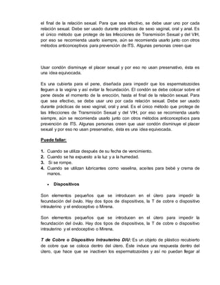 el final de la relación sexual. Para que sea efectivo, se debe usar uno por cada 
relación sexual. Debe ser usado durante prácticas de sexo vaginal, oral y anal. Es 
el único método que protege de las Infecciones de Transmisión Sexual y del VIH, 
por eso se recomienda usarlo siempre, aún se recomienda usarlo junto con otros 
métodos anticonceptivos para prevención de ITS. Algunas personas creen que 
Usar condón disminuye el placer sexual y por eso no usan preservativo, ésta es 
una idea equivocada. 
Es una cubierta para el pene, diseñada para impedir que los espermatozoides 
lleguen a la vagina y así evitar la fecundación. El condón se debe colocar sobre el 
pene desde el momento de la erección, hasta el final de la relación sexual. Para 
que sea efectivo, se debe usar uno por cada relación sexual. Debe ser usado 
durante prácticas de sexo vaginal, oral y anal. Es el único método que protege de 
las Infecciones de Transmisión Sexual y del VIH, por eso se recomienda usarlo 
siempre, aún se recomienda usarlo junto con otros métodos anticonceptivos para 
prevención de ITS. Algunas personas creen que usar condón disminuye el placer 
sexual y por eso no usan preservativo, ésta es una idea equivocada. 
Puede fallar: 
1. Cuando se utiliza después de su fecha de vencimiento. 
2. Cuando se ha expuesto a la luz y a la humedad. 
3. Si se rompe. 
4. Cuando se utilizan lubricantes como vaselina, aceites para bebé y crema de 
manos. 
 Dispositivos 
Son elementos pequeños que se introducen en el útero para impedir la 
fecundación del óvulo. Hay dos tipos de dispositivos, la T de cobre o dispositivo 
intrauterino y el endoceptivo o Mirena. 
Son elementos pequeños que se introducen en el útero para impedir la 
fecundación del óvulo. Hay dos tipos de dispositivos, la T de cobre o dispositivo 
intrauterino y el endoceptivo o Mirena. 
T de Cobre o Dispositivo Intrauterino DIU: Es un objeto de plástico recubierto 
de cobre que se coloca dentro del útero. Éste induce una respuesta dentro del 
útero, que hace que se inactiven los espermatozoides y así no puedan llegar al 
 