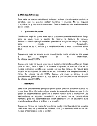 2. Métodos Definitivos: 
Para evitar de manera definitiva el embarazo, existen procedimientos quirúrgicos 
sencillos, que se pueden realizar hombres y mujeres. No se requiere 
hospitalización y son altamente eficaces. Estos métodos no alteran el deseo ni el 
placer sexual. 
 Ligadura de Trompas 
Cuando una mujer no quiera tener hijos o quedar embarazada constituye un riesgo 
para su salud, tiene la opción de hacerse la ligadura de trompas. 
Este es un método quirúrgico sencillo, que consiste en ligar las trompas de Falopio 
para impedir la fecundación. 
Su duración es de 10 minutos y la recuperación dura 2 horas. Su eficacia es del 
99.8 %. 
Cuando una mujer se somete a este procedimiento, puede reiniciar su vida sexual 
8 días después de la intervención. 
Su eficacia es del 99.85%. 
Cuando una mujer no quiera tener hijos o quedar embarazada constituye un riesgo 
para su salud, tiene la opción de hacerse la ligadura de trompas. Este es un 
método quirúrgico sencillo, que consiste en ligar las trompas de Falopio para 
impedir la fecundación. Su duración es de 10 minutos y la recuperación dura 2 
horas. Su eficacia es del 99.8%. Cuando una mujer se somete a este 
procedimiento, puede reiniciar su vida sexual 8 días después de la intervención. 
Su eficacia es del 99.85%. 
 Vasectomía 
Este es un procedimiento quirúrgico que se puede practicar el hombre cuando no 
quiere tener hijos. Consiste en ligar y cortar los conductos deferentes por donde 
pasan los espermatozoides para salir al exterior y así se evita la fecundación. Las 
eyaculaciones se seguirán presentando, y el semen es de características 
normales, pero los espermatozoides serán absorbidos por el organismo. Este 
procedimiento no afecta la virilidad ni la erección. 
Cuando un hombre se realiza la vasectomía puede iniciar las relaciones sexuales 
cinco días después y durante las primeras doce (12) semanas debe utilizar otro 
método anticonceptivo como el condón. 
 