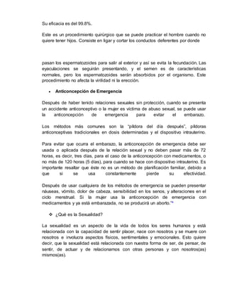 Su eficacia es del 99.8%. 
Este es un procedimiento quirúrgico que se puede practicar el hombre cuando no 
quiere tener hijos. Consiste en ligar y cortar los conductos deferentes por donde 
pasan los espermatozoides para salir al exterior y así se evita la fecundación. Las 
eyaculaciones se seguirán presentando, y el semen es de características 
normales, pero los espermatozoides serán absorbidos por el organismo. Este 
procedimiento no afecta la virilidad ni la erección. 
 Anticoncepción de Emergencia 
Después de haber tenido relaciones sexuales sin protección, cuando se presenta 
un accidente anticonceptivo o la mujer es víctima de abuso sexual, se puede usar 
la anticoncepción de emergencia para evitar el embarazo. 
Los métodos más comunes son la “píldora del día después”, píldoras 
anticonceptivas tradicionales en dosis determinadas y el dispositivo intrauterino. 
Para evitar que ocurra el embarazo, la anticoncepción de emergencia debe ser 
usada o aplicada después de la relación sexual y no deben pasar más de 72 
horas, es decir, tres días, para el caso de la anticoncepción con medicamentos, o 
no más de 120 horas (5 días), para cuando se hace con dispositivo intrauterino. Es 
importante resaltar que éste no es un método de planificación familiar, debido a 
que si se usa constantemente pierde su efectividad. 
Después de usar cualquiera de los métodos de emergencia se pueden presentar 
náuseas, vómito, dolor de cabeza, sensibilidad en los senos, y alteraciones en el 
ciclo menstrual. Si la mujer usa la anticoncepción de emergencia con 
medicamentos y ya está embarazada, no se producirá un aborto.”⁴ 
 ¿Qué es la Sexualidad? 
La sexualidad es un aspecto de la vida de todos los seres humanos y está 
relacionada con la capacidad de sentir placer, nace con nosotros y se muere con 
nosotros e involucra aspectos físicos, sentimentales y emocionales. Esto quiere 
decir, que la sexualidad está relacionada con nuestra forma de ser, de pensar, de 
sentir, de actuar y de relacionarnos con otras personas y con nosotros(as) 
mismos(as). 
 