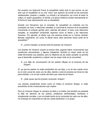 De acuerdo con Sigmund Freud, la sexualidad rodea todo lo que somos, es por 
esto que la sexualidad no es una “cosa” que aparece de pronto en las personas 
adolescentes, jóvenes o adultas. La crianza y la educación, así como la edad, la 
cultura, la región geográfica, la familia y la época histórica inciden directamente en 
la forma en que cada persona vive su sexualidad. 
Sucede con frecuencia que el concepto de sexualidad se confunda con los 
conceptos de sexo o relaciones sexuales, lo cual limita la vivencia de la sexualidad 
únicamente al contacto genital, pero, además del placer, el sexo y las relaciones 
sexuales, la sexualidad comprende aspectos como el afecto y las relaciones 
humanas. Por ejemplo, el afecto que una persona siente por sí misma, también 
llamado autoestima, así como el afecto hacia otras personas hacen parte de la 
sexualidad.”⁵ 
 ¿Cómo manejan su tiempo libre los jóvenes de Venecia? 
Los jóvenes de Venecia ocupan su tiempo libre, jugando futbol, consumiendo spa 
(sustancias psicoactivas), y algunos trabajando, también la mayor parte de los 
están terminando sus estudios, pero la influencia de las redes sociales no permite 
que el desarrollo académico y cultural sea de mayor éxito en la comunidad. 
 ¿La falta de comunicación de los padres influyen en el consumo de las 
drogas? 
Si, ya que los padres no están pendientes de sus hijos, y no se dan cuenta como 
es el ciclo social de cada uno de ellos, debido a esto los jóvenes se toman la vida 
para disfrutar y no se dan cuenta del daño que cada día se hacen. 
 ¿Qué causa que los jóvenes consuman drogas? 
Los jóvenes actualmente toman como un hobby el consumir drogas, si estar 
precavidos de las consecuencias que implica. 
Pero el consumir drogas no siempre se debe a un hobby, hay también se presenta 
la falta de atención de los padres, problemas sentimentales, familiares o 
simplemente sociales, o por el simple hecho de la curiosidad de cada uno de ellos, 
sin embargo en ocasiones es solo por poder pertenecer a un grupo. 
 