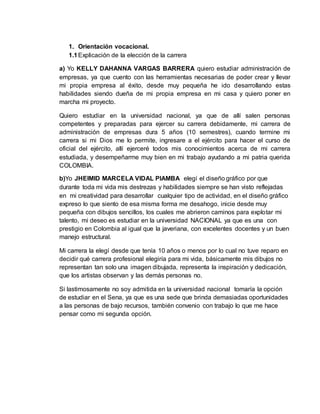 1. Orientación vocacional. 
1.1 Explicación de la elección de la carrera 
a) Yo KELLY DAHANNA VARGAS BARRERA quiero estudiar administración de 
empresas, ya que cuento con las herramientas necesarias de poder crear y llevar 
mi propia empresa al éxito, desde muy pequeña he ido desarrollando estas 
habilidades siendo dueña de mi propia empresa en mi casa y quiero poner en 
marcha mi proyecto. 
Quiero estudiar en la universidad nacional, ya que de allí salen personas 
competentes y preparadas para ejercer su carrera debidamente, mi carrera de 
administración de empresas dura 5 años (10 semestres), cuando termine mi 
carrera si mi Dios me lo permite, ingresare a el ejército para hacer el curso de 
oficial del ejército, allí ejerceré todos mis conocimientos acerca de mi carrera 
estudiada, y desempeñarme muy bien en mi trabajo ayudando a mi patria querida 
COLOMBIA. 
b)Yo JHEIMID MARCELA VIDAL PIAMBA elegí el diseño gráfico por que 
durante toda mi vida mis destrezas y habilidades siempre se han visto reflejadas 
en mi creatividad para desarrollar cualquier tipo de actividad, en el diseño gráfico 
expreso lo que siento de esa misma forma me desahogo, inicie desde muy 
pequeña con dibujos sencillos, los cuales me abrieron caminos para explotar mi 
talento, mi deseo es estudiar en la universidad NACIONAL ya que es una con 
prestigio en Colombia al igual que la javeriana, con excelentes docentes y un buen 
manejo estructural. 
Mi carrera la elegí desde que tenía 10 años o menos por lo cual no tuve reparo en 
decidir qué carrera profesional elegiría para mi vida, básicamente mis dibujos no 
representan tan solo una imagen dibujada, representa la inspiración y dedicación, 
que los artistas observan y las demás personas no. 
Si lastimosamente no soy admitida en la universidad nacional tomaría la opción 
de estudiar en el Sena, ya que es una sede que brinda demasiadas oportunidades 
a las personas de bajo recursos, también convenio con trabajo lo que me hace 
pensar como mi segunda opción. 
 