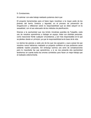 9. Conclusiones. 
Al culminar con este trabajo realizado podemos decir que: 
El proyecto herramientas para el futuro logro incentivar a la mayor parte de los 
jóvenes del barrio Venecia y laguneta, en el proceso de prevención de 
drogadicción y reflexionar sobre la responsabilidad que se debe adquirir en la 
sexualidad, con el uso adecuado de los métodos de planificación. 
Gracias a la oportunidad que nos brindo iniciativas juveniles de Tunjuelito, cada 
uno de nosotros aprendimos a trabajar en equipo, tratar con distintas personas, 
como reaccionar frente cualquier circunstancia, y ser más responsables en lo que 
se plantea desde un principio, ya que la responsabilidad es la base de la vida. 
Le damos las gracias a cada uno de los que nos apoyaron, y que a pesar de que 
nosotros nunca habíamos realizado un proyecto confiaron en que podíamos sacar 
adelante nuestro propósito, Sin embargo tuvimos una serie de complicaciones 
pero lo importante fue que aprendimos, y si se nos presenta otra oportunidad 
tendremos en cuenta todos los errores cometidos para hacer un mejor trabajo que 
el realizado anteriormente. 
 