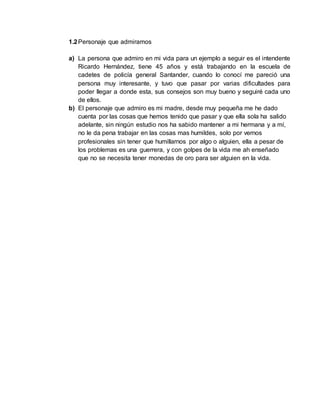 1.2 Personaje que admiramos 
a) La persona que admiro en mi vida para un ejemplo a seguir es el intendente 
Ricardo Hernández, tiene 45 años y está trabajando en la escuela de 
cadetes de policía general Santander, cuando lo conocí me pareció una 
persona muy interesante, y tuvo que pasar por varias dificultades para 
poder llegar a donde esta, sus consejos son muy bueno y seguiré cada uno 
de ellos. 
b) El personaje que admiro es mi madre, desde muy pequeña me he dado 
cuenta por las cosas que hemos tenido que pasar y que ella sola ha salido 
adelante, sin ningún estudio nos ha sabido mantener a mi hermana y a mí, 
no le da pena trabajar en las cosas mas humildes, solo por vernos 
profesionales sin tener que humillarnos por algo o alguien, ella a pesar de 
los problemas es una guerrera, y con golpes de la vida me ah enseñado 
que no se necesita tener monedas de oro para ser alguien en la vida. 
 