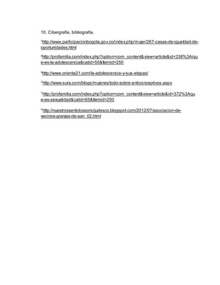 10. Cibergrafía, bibliografía. 
¹http://www.participacionbogota.gov.co/index.php/mujer/267-casas-de-igualdad-de-oportunidades. 
html 
²http://profamilia.com/index.php?option=com_content&view=article&id=338%3Aiqu 
e-es-la-adolescencia&catid=55&Itemid=250 
³http://www.orienta21.com/la-adolescencia-y-sus-etapas/ 
⁴http://www.sura.com/blogs/mujeres/todo-sobre-anticonceptivos.aspx 
⁵http://profamilia.com/index.php?option=com_content&view=article&id=372%3Aqu 
e-es-sexualidad&catid=65&Itemid=250 
⁶http://nuestrossentidossoncijudesco.blogspot.com/2012/07/asociacion-de-vecinos- 
granjas-de-san_02.html 
