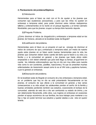 2. Planteamiento del problema/Objetivos 
2.1 Introducción 
Herramientas para el futuro se creó con el fin de ayudar a los jóvenes que 
consumen spa (sustancias psicoactivas), y para que las niñas no queden en 
embarazo a temprana edad, para poder disminuir estos índices realizaremos 
talleres y entrenamientos en la noche en el parque laguneta y un torneo Llamado 
Mundialixto para que los jóvenes ocupen su tiempo libre haciendo deporte. 
2.2 Pregunta Problema. 
¿Cómo disminuir el índice de drogadicción y embarazos a temprana edad en los 
jóvenes de Venecia, ubicado en la localidad sexta de Bogotá? 
2.3 Justificación del problema. 
Herramientas para el futuro es un proyecto el cual se encarga de disminuir el 
índice de consumo de spa y embarazos a temprana edad, por medio de nuestra 
ayuda estos jóvenes en un futuro serán buenas herramientas para la vida, los 
jóvenes que consumen deben darse cuenta del daño que le hacen a su vida y su 
familia y a la comunidad en general, y las jóvenes que hasta ahora están 
empezando a vivir deben entender que para todo llega su tiempo, al igual tener en 
cuenta los métodos anticonceptivos que hoy en día son muy útiles para nuestra 
vida como lo son (condones, pastillas, inyecciones,) Ya que se presentan muchas 
enfermedades de transmisión sexual como lo es el VIH/ sida y papiloma humano, 
o por lo general un embarazo. 
2.4 Descripción del problema. 
En la localidad sexta de Bogotá en consumo de y los embarazos a temprana edad, 
es un problema que hoy en día se está presentando frecuentemente en los 
jóvenes, el consumo de spa afecta a la comunidad en general, y trae varias 
consecuencias a su vida actual, los adolecentes pierden el cariño de la familia y 
buenas amistades perdiendo también sus estudios, ocasionando el rechazo de la 
comunidad, además de esto día a día van cambiando su estado de ánimo, y se 
van deteriorando físicamente, entre otros. Las mujeres en embarazo en ocasiones 
pierden el apoyo económico de sus familias, les toca trabajar para mantener a su 
hijo e hija sin poder terminar sus estudios y quedar atadas a una vida sin querer 
tenerla. 
 