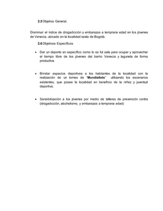 2.5 Objetivo General. 
Disminuir el índice de drogadicción y embarazos a temprana edad en los jóvenes 
de Venecia, ubicado en la localidad sexta de Bogotá. 
2.6 Objetivos Específicos 
 Dar un deporte en específico como lo es fut sala para ocupar y aprovechar 
el tiempo libre de los jóvenes del barrio Venecia y laguneta de forma 
productiva 
 Brindar espacios deportivos a los habitantes de la localidad con la 
realización de un torneo de “Mundialixto” utilizando los escenarios 
existentes, que posee la localidad en beneficio de la niñez y juventud 
deportiva. 
 Sensibilización a los jóvenes por medio de talleres de prevención contra 
(drogadicción, alcoholismo, y embarazos a temprana edad) 
 