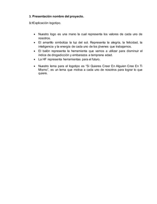 3. Presentación nombre del proyecto. 
3.1Explicación logotipo. 
 Nuestro logo es una mano la cual representa los valores de cada uno de 
nosotros. 
 El amarillo simboliza la luz del sol. Representa la alegría, la felicidad, la 
inteligencia y la energía de cada uno de los jóvenes que trabajamos. 
 El balón representa la herramienta que vamos a utilizar para disminuir el 
índice de drogadicción y embarazos a temprana edad. 
 La HF representa herramientas para el futuro. 
 Nuestro lema para el logotipo es “Si Quieres Creer En Alguien Cree En Ti 
Mismo”, es un lema que motiva a cada uno de nosotros para lograr lo que 
quiere. 
 