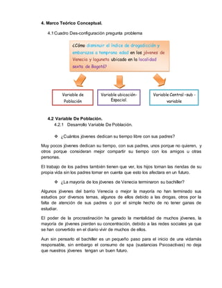 4. Marco Teórico Conceptual. 
4.1 Cuadro Des-configuración pregunta problema 
¿Cómo disminuir el índice de drogadicción y 
embarazos a temprana edad en los jóvenes de 
Venecia y laguneta ubicado en la localidad 
sexta de Bogotá? 
Variable de 
Población 
Variable ubicación- 
4.2 Variable De Población. 
Espacial. 
4.2.1 Desarrollo Variable De Población. 
Variable Central –sub - 
variable 
 ¿Cuántos jóvenes dedican su tiempo libre con sus padres? 
Muy pocos jóvenes dedican su tiempo, con sus padres, unos porque no quieren, y 
otros porque consideran mejor compartir su tiempo con los amigos u otras 
personas. 
El trabajo de los padres también tienen que ver, los hijos toman las riendas de su 
propia vida sin los padres tomar en cuenta que esto los afectara en un futuro. 
 ¿La mayoría de los jóvenes de Venecia terminaron su bachiller? 
Algunos jóvenes del barrio Venecia o mejor la mayoría no han terminado sus 
estudios por diversos temas, algunos de ellos debido a las drogas, otros por la 
falta de atención de sus padres o por el simple hecho de no tener ganas de 
estudiar. 
El poder de la procrastinación ha ganado la mentalidad de muchos jóvenes, la 
mayoría de jóvenes pierden su concentración, debido a las redes sociales ya que 
se han convertido en el diario vivir de muchos de ellos. 
Aun sin pensarlo el bachiller es un pequeño paso para el inicio de una vidamás 
responsable, sin embargo el consumo de spa (sustancias Psicoactivas) no deja 
que nuestros jóvenes tengan un buen futuro. 
 