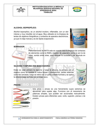 INSTITUCIÓN EDUCATIVA LA MEDALLA
MILAGROSA SERVICIO NACIONAL DE
APRENDIZAJE SENA
TRABAJOS
3 HERRAMIENTAS PARA EL MANTENIMIENTO PAOLA ANDREA GUTIÉRREZ MADERA
ALCOHOL ISOPROPÍLICO:
Alcohol isopropílico, es un alcohol incoloro, inflamable, con un olor
intenso y muy miscible con el agua. Muy utilizado en la limpieza de
lentes de objetivos fotográficos y contactos de aparatos electrónicos,
ya que no deja marcas y es de rápida evaporación.
BORRADOR:
Preferiblemente de NATA este es usando para la limpieza de contactos
de elementos como la RAM y tarjetas de expansión como lo son la de
video, sonido entre otras, para eliminar la suciedad q se acumula en
estas.
SILICONA Y ESPUMA DES MANCHADORA:
Estas se usan primero la espuma y luego la silicona, la primera con el
objetivo como su nombre lo indica limpiar y desmanchar, partes externas
como las carcasas, luego se retira con un paño o lanilla húmeda y se aplica
la silicona luego se frota con un trapo seco.
PINZAS:
Una pinza o pinzas es una herramienta cuyos extremos se
aproximan para sujetar algo. Funciona con el mecanismo de
palancas simples, que pueden ser accionadas manualmente.
Existen pinzas para diferentes usos: corte, sujeción, prensa o de
presión.
 