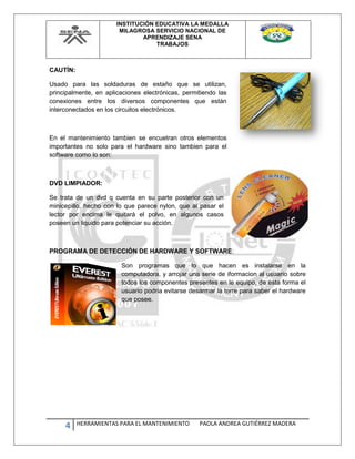 INSTITUCIÓN EDUCATIVA LA MEDALLA
MILAGROSA SERVICIO NACIONAL DE
APRENDIZAJE SENA
TRABAJOS
4 HERRAMIENTAS PARA EL MANTENIMIENTO PAOLA ANDREA GUTIÉRREZ MADERA
CAUTÍN:
Usado para las soldaduras de estaño que se utilizan,
principalmente, en aplicaciones electrónicas, permitiendo las
conexiones entre los diversos componentes que están
interconectados en los circuitos electrónicos.
En el mantenimiento tambien se encuetran otros elementos
importantes no solo para el hardware sino tambien para el
software como lo son:
DVD LIMPIADOR:
Se trata de un dvd q cuenta en su parte posterior con un
minicepillo, hecho con lo que parece nylon, que al pasar el
lector por encima le quitará el polvo, en algunos casos
poseen un liquido para potenciar su acción.
PROGRAMA DE DETECCIÓN DE HARDWARE Y SOFTWARE:
Son programas que lo que hacen es instalarse en la
computadora, y arrojar una serie de iformacion al usuario sobre
todos los componentes presentes en le equipo, de esta forma el
usuario podria evitarse desarmar la torre para saber el hardware
que posee.
 