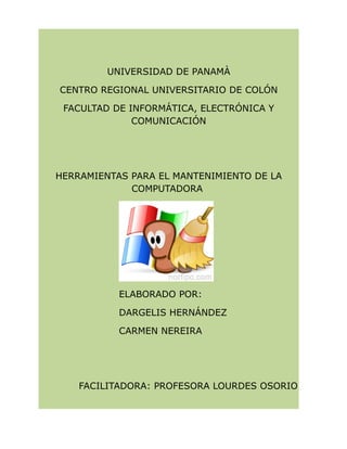 UNIVERSIDAD DE PANAMÀ
CENTRO REGIONAL UNIVERSITARIO DE COLÓN
FACULTAD DE INFORMÁTICA, ELECTRÓNICA Y
COMUNICACIÓN
HERRAMIENTAS PARA EL MANTENIMIENTO DE LA
COMPUTADORA
ELABORADO POR:
DARGELIS HERNÁNDEZ
CARMEN NEREIRA
FACILITADORA: PROFESORA LOURDES OSORIO
 