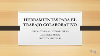 HERRAMIENTAS PARA EL 
TRABAJO COLABORATIVO 
ELIANA XIMENA LOZANO ROMERO 
Universidad de Medellín 
ELECTIVA VIRTUAL III 
 
