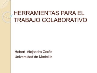 HERRAMIENTAS PARA EL 
TRABAJO COLABORATIVO 
Hebert Alejandro Cerón 
Universidad de Medellín 
 
