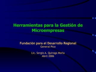 Herramientas para la Gestión de Microempresas Fundación para el Desarrollo Regional General Pico Lic. Sergio A. Quiroga Morla Abril 2006 