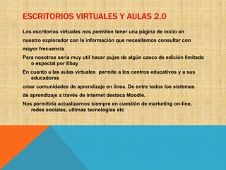 ESCRITORIOS VIRTUALES Y AULAS 2.0
Los escritorios virtuales nos permiten tener una página de inicio en
nuestro explorador con la información que necesitemos consultar con
mayor frecuencia
Para nosotros sería muy util hacer pujas de algún casco de edición limitada
o especial por Ebay
En cuanto a las aulas virtuales permite a los centros educativos y a sus
educadores
crear comunidades de aprendizaje en línea. De entre todos los sistemas
de aprendizaje a través de internet destaca Moodle.
Nos permitiría actualizarnos siempre en cuestión de marketing on-line,
redes sociales, ultimas tecnologías etc
 