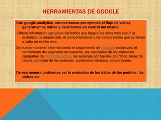 HERRAMIENTAS DE GOOGLE
Con google analiytics conoceriamos por ejemplo el flujo de visitas,
generaríamos tráfico y llevaríamos un control del mismo.
Ofrece información agrupada del tráfico que llega a los sitios web según la
audiencia, la adquisición, el comportamiento y las conversiones que se llevan
a cabo en el sitio web.
Se pueden obtener informes como el seguimiento de usuarios exclusivos, el
rendimiento del segmento de usuarios, los resultados de las diferentes
campañas de marketing online, las sesiones por fuentes de tráfico, tasas de
rebote, duración de las sesiones, contenidos visitados, conversiones
De esa manera podríamos ver la evolución de los datos de los pedidos, las
visitas etc
 