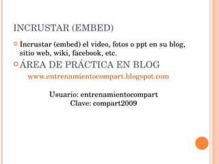 INCRUSTAR (EMBED) Incrustar (embed) el video, fotos o ppt en su blog, sitio web, wiki, facebook, etc. ÁREA DE PRÁCTICA EN BLOG www.entrenamientocompart.blogspot.com     Usuario: entrenamientocompart Clave: compart2009 