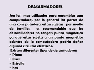 DEASARMADORES

Son los mas utilizados para ensamblar uan
computadora, por lo general las partes de
una com putadora estan sujetas por medio
de tornillos     es recomendable que los
destanilladores no tengan punta magnetica
ya que estar sujeta a un punto magnetico
adentro de la computadora podria dañar
algunos circuitos electricos.
 Existen diferentes tipos de desarmadores:
• Plano
• Cruz
• Estrella
• hex
 