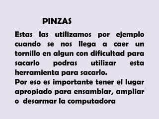 PINZAS
Estas las utilizamos por ejemplo
cuando se nos llega a caer un
tornillo en algun con dificultad para
sacarlo     podras    utilizar    esta
herramienta para sacarlo.
Por eso es importante tener el lugar
apropiado para ensamblar, ampliar
o desarmar la computadora
 