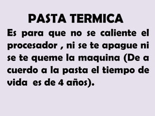 PASTA TERMICA
Es para que no se caliente el
procesador , ni se te apague ni
se te queme la maquina (De a
cuerdo a la pasta el tiempo de
vida es de 4 años).
 