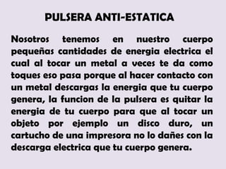 PULSERA ANTI-ESTATICA
Nosotros tenemos en nuestro cuerpo
pequeñas cantidades de energia electrica el
cual al tocar un metal a veces te da como
toques eso pasa porque al hacer contacto con
un metal descargas la energia que tu cuerpo
genera, la funcion de la pulsera es quitar la
energia de tu cuerpo para que al tocar un
objeto por ejemplo un disco duro, un
cartucho de una impresora no lo dañes con la
descarga electrica que tu cuerpo genera.
 