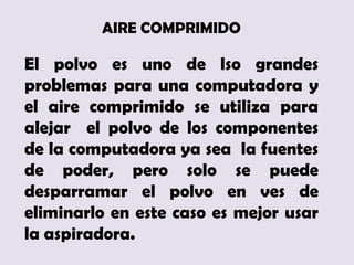AIRE COMPRIMIDO

El polvo es uno de lso grandes
problemas para una computadora y
el aire comprimido se utiliza para
alejar el polvo de los componentes
de la computadora ya sea la fuentes
de poder, pero solo se puede
desparramar el polvo en ves de
eliminarlo en este caso es mejor usar
la aspiradora.
 