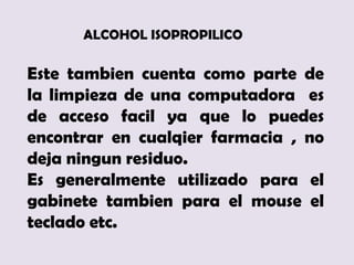 ALCOHOL ISOPROPILICO

Este tambien cuenta como parte de
la limpieza de una computadora es
de acceso facil ya que lo puedes
encontrar en cualqier farmacia , no
deja ningun residuo.
Es generalmente utilizado para el
gabinete tambien para el mouse el
teclado etc.
 