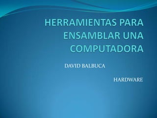 HERRAMIENTAS PARA ENSAMBLAR UNA COMPUTADORA DAVID BALBUCA			 HARDWARE 