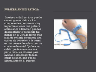 La electricidad estática puede
causar graves daños a los
componentes por eso es muy
importante tener una pulsera
antiestática o también puedes
deselectrizarte poniendo tus
manos en el CPU, la forma más
fácil de evitarlo es usando una
correa de conexión a la tierra
es una correa de velcro con un
contacto de metal fijado a un
cable que te conecta a una
parte metálica externa para
ayudar, a descargar toda la
carga estática, que puede
acumularse en el cuerpo.
 