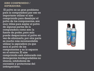 El polvo es un gran problema
para la computadora por eso es
importante utilizar el aire
comprimido para desalojar el
polvo de los componentes, son
muy útiles para soplar el polvo
de algunas partes de la
computadora como son: la
fuente de poder, pero solo
puede desparramar el polvo en
vez de eliminarlo, por otra parte
es mucho más recomendable
utilizar la aspiradora ya que
saca el polvo de los
componentes y no lo esparce
en el entorno. El aire
comprimido está elaborado con
detergentes biodegradables no
iónicos, inhibidores de
corrosión y protectoras del
intèmperismo.
 