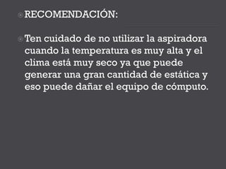RECOMENDACIÓN:
Ten cuidado de no utilizar la aspiradora
cuando la temperatura es muy alta y el
clima está muy seco ya que puede
generar una gran cantidad de estática y
eso puede dañar el equipo de cómputo.
 