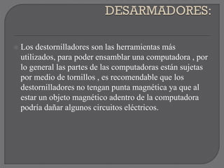 Los destornilladores son las herramientas más
utilizados, para poder ensamblar una computadora , por
lo general las partes de las computadoras están sujetas
por medio de tornillos , es recomendable que los
destornilladores no tengan punta magnética ya que al
estar un objeto magnético adentro de la computadora
podría dañar algunos circuitos eléctricos.
 