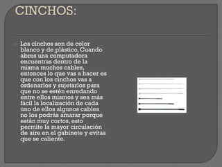  Los cinchos son de color
blanco y de plástico, Cuando
abres una computadora
encuentras dentro de la
misma muchos cables,
entonces lo que vas a hacer es
que con los cinchos vas a
ordenarlos y sujetarlos para
que no se estén enredando
entre ellos mismos y sea más
fácil la localización de cada
uno de ellos algunos cables
no los podrás amarar porque
están muy cortos, esto
permite la mayor circulación
de aire en el gabinete y evitas
que se caliente.
 
