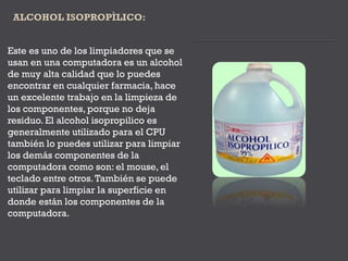 Este es uno de los limpiadores que se
usan en una computadora es un alcohol
de muy alta calidad que lo puedes
encontrar en cualquier farmacia, hace
un excelente trabajo en la limpieza de
los componentes, porque no deja
residuo. El alcohol isopropilico es
generalmente utilizado para el CPU
también lo puedes utilizar para limpiar
los demás componentes de la
computadora como son: el mouse, el
teclado entre otros.También se puede
utilizar para limpiar la superficie en
donde están los componentes de la
computadora.
 