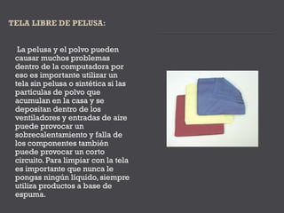 La pelusa y el polvo pueden
causar muchos problemas
dentro de la computadora por
eso es importante utilizar un
tela sin pelusa o sintética si las
partículas de polvo que
acumulan en la casa y se
depositan dentro de los
ventiladores y entradas de aire
puede provocar un
sobrecalentamiento y falla de
los componentes también
puede provocar un corto
circuito. Para limpiar con la tela
es importante que nunca le
pongas ningún líquido, siempre
utiliza productos a base de
espuma.
 