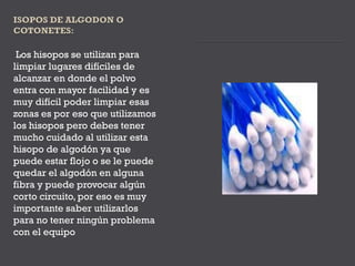 Los hisopos se utilizan para
limpiar lugares difíciles de
alcanzar en donde el polvo
entra con mayor facilidad y es
muy difícil poder limpiar esas
zonas es por eso que utilizamos
los hisopos pero debes tener
mucho cuidado al utilizar esta
hisopo de algodón ya que
puede estar flojo o se le puede
quedar el algodón en alguna
fibra y puede provocar algún
corto circuito, por eso es muy
importante saber utilizarlos
para no tener ningún problema
con el equipo
 