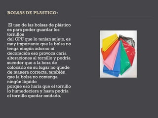 El uso de las bolsas de plástico
es para poder guardar los
tornillos
del CPU que lo tenían sujeto, es
muy importante que la bolsa no
tenga ningún adorno ni
decoración eso provoca caria
alteraciones al tornillo y podría
suceder que a la hora de
colocarlo en su lugar no quede
de manera correcta, también
que la bolsa no contenga
ningún liquido
porque eso haría que el tornillo
lo humedeciera y hasta podría
el tornillo quedar oxidado.
 