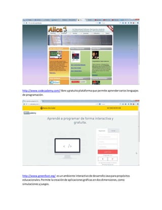 http://www.codecademy.com/ libre y gratuito plataforma que permite aprender varios lenguajes 
de programación. 
http://www.greenfoot.org/ es un ambiente interactivo de desarrollo Java para propósitos 
educacionales. Permite la creación de aplicaciones gráficas en dos dimensiones, como 
simulaciones y juegos. 
 