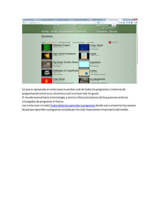 Lo que es apropiado en estos casos es probar cuál de todos los programas o sistemas de 
programación sirven a sus alumnos y cuál es el que más les gusta. 
El mundo avanza hacia la tecnología, y son los niños y los jóvenes de hoy quienes serán los 
encargados de programar el futuro. 
Los invito a ver el video Todos deberían aprender a programar donde van a encontrar las razones 
de porque aprender a programar contada por los más importantes empresarios del medio. 
