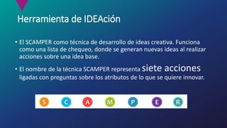 Herramienta de IDEAción
• El SCAMPER como técnica de desarrollo de ideas creativa. Funciona
como una lista de chequeo, donde se generan nuevas ideas al realizar
acciones sobre una idea base.
• El nombre de la técnica SCAMPER representa siete acciones
ligadas con preguntas sobre los atributos de lo que se quiere innovar.
 