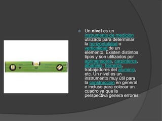    Un nivel es un
    instrumento de medición
    utilizado para determinar
    la horizontalidad o
    verticalidad de un
    elemento. Existen distintos
    tipos y son utilizados por
    agrimensores, carpinteros,
    albañiles, herreros,
    trabajadores del aluminio,
    etc. Un nivel es un
    instrumento muy útil para
    la construcción en general
    e incluso para colocar un
    cuadro ya que la
    perspectiva genera errores
 