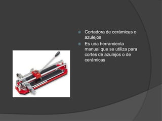    Cortadora de cerámicas o
    azulejos
   Es una herramienta
    manual que se utiliza para
    cortes de azulejos o de
    cerámicas
 