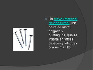    Un clavo (material
    de consumo) una
    barra de metal
    delgada y
    puntiaguda, que se
    inserta en tablas,
    paredes y tabiques
    con un martillo;
 