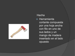 Hacha
 Herramienta
  cortante compuesta
  por una hoja ancha
  con filo en uno de
  sus lados y un
  mango de madera
  insertado en el lado
  opuesto
 