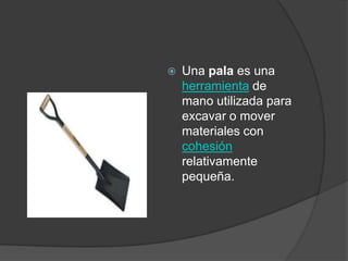    Una pala es una
    herramienta de
    mano utilizada para
    excavar o mover
    materiales con
    cohesión
    relativamente
    pequeña.
 